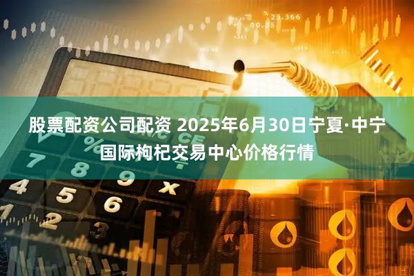 股票配资公司配资 2025年6月30日宁夏·中宁国际枸杞交易中心价格行情