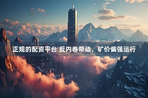 正规的配资平台 反内卷带动，矿价偏强运行