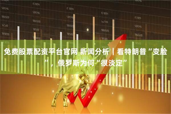 免费股票配资平台官网 新闻分析｜看特朗普“变脸”，俄罗斯为何“很淡定”