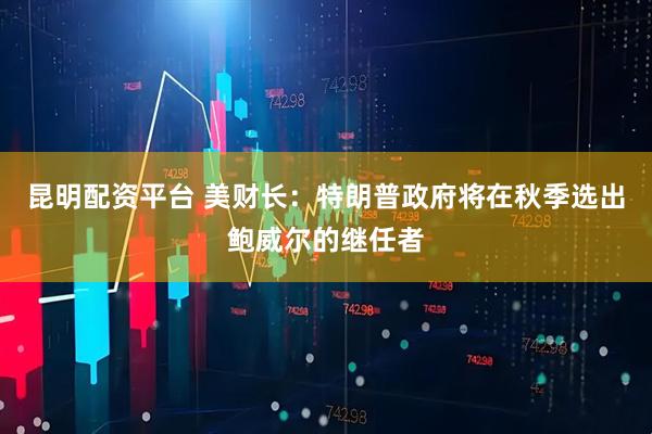 昆明配资平台 美财长：特朗普政府将在秋季选出鲍威尔的继任者