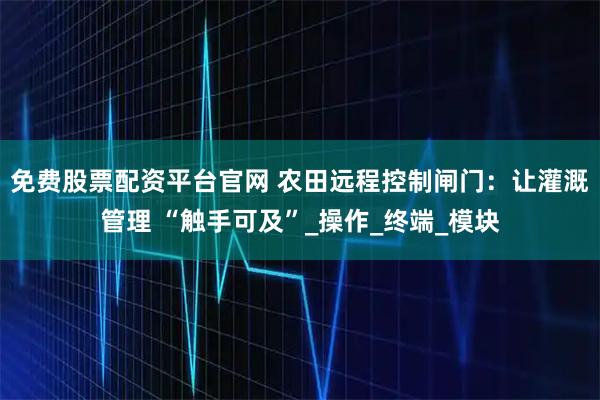 免费股票配资平台官网 农田远程控制闸门：让灌溉管理 “触手可及”_操作_终端_模块