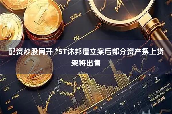 配资炒股网开 *ST沐邦遭立案后部分资产摆上货架将出售