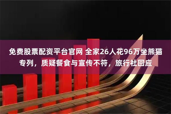 免费股票配资平台官网 全家26人花96万坐熊猫专列，质疑餐食与宣传不符，旅行社回应