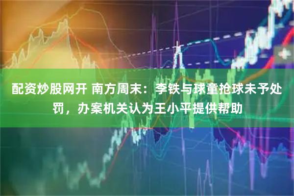配资炒股网开 南方周末：李铁与球童抢球未予处罚，办案机关认为王小平提供帮助