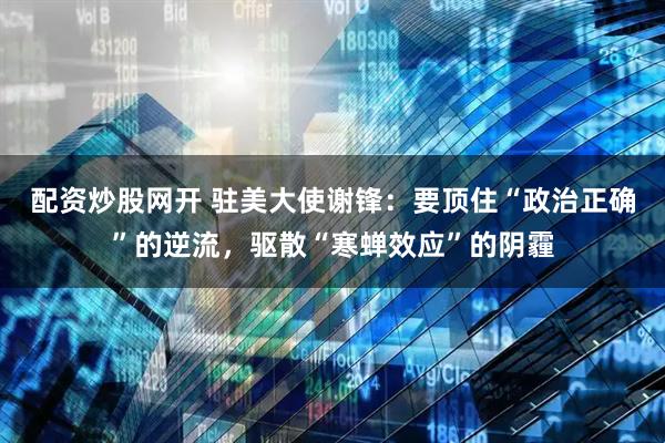 配资炒股网开 驻美大使谢锋：要顶住“政治正确”的逆流，驱散“寒蝉效应”的阴霾
