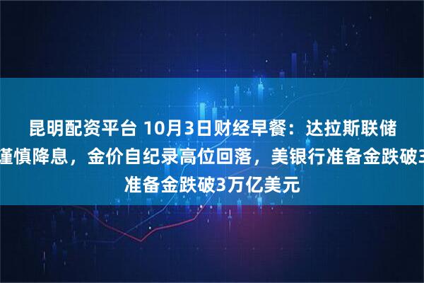 昆明配资平台 10月3日财经早餐：达拉斯联储主席呼吁谨慎降息，金价自纪录高位回落，美银行准备金跌破3万亿美元