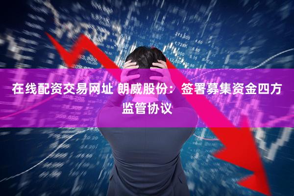 在线配资交易网址 朗威股份：签署募集资金四方监管协议