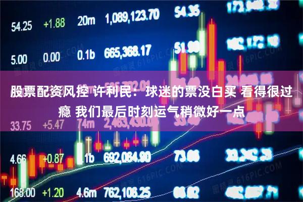 股票配资风控 许利民：球迷的票没白买 看得很过瘾 我们最后时刻运气稍微好一点