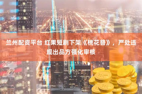 兰州配资平台 红果短剧下架《桃花簪》，严处违规出品方强化审核