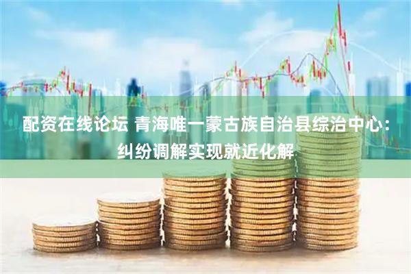 配资在线论坛 青海唯一蒙古族自治县综治中心：纠纷调解实现就近化解