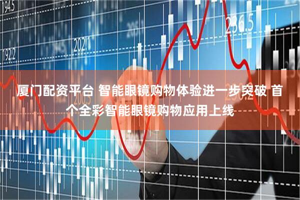 厦门配资平台 智能眼镜购物体验进一步突破 首个全彩智能眼镜购物应用上线