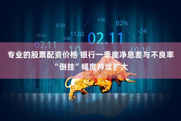 专业的股票配资价格 银行一季度净息差与不良率“倒挂”幅度持续扩大