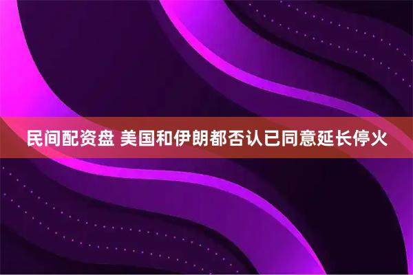 民间配资盘 美国和伊朗都否认已同意延长停火