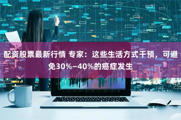 配资股票最新行情 专家：这些生活方式干预，可避免30%—40%的癌症发生