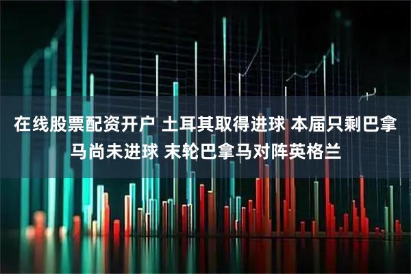 在线股票配资开户 土耳其取得进球 本届只剩巴拿马尚未进球 末轮巴拿马对阵英格兰