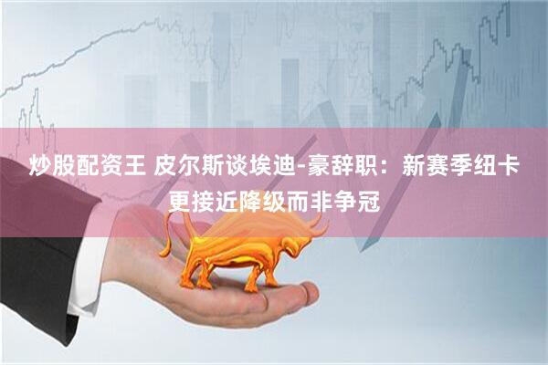 炒股配资王 皮尔斯谈埃迪-豪辞职：新赛季纽卡更接近降级而非争冠