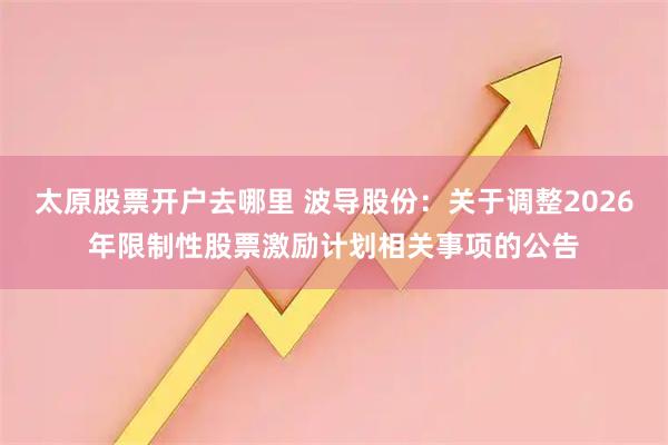 太原股票开户去哪里 波导股份：关于调整2026年限制性股票激励计划相关事项的公告